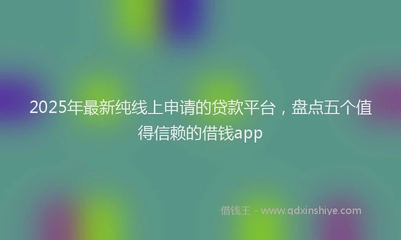 2025年最新纯线上申请的贷款平台，盘点五个值得信赖的借钱app