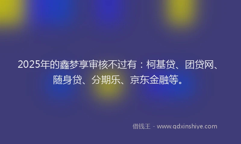 2025年的鑫梦享审核不过有：柯基贷、团贷网、随身贷、分期乐、京东金融等。