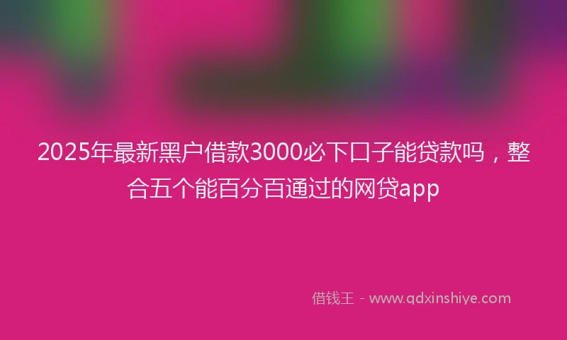 2025年最新黑户借款3000必下口子能贷款吗，整合五个能百分百通过的网贷app