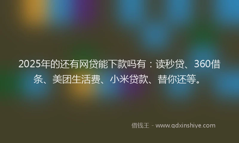 2025年的还有网贷能下款吗有：读秒贷、360借条、美团生活费、小米贷款、替你还等。
