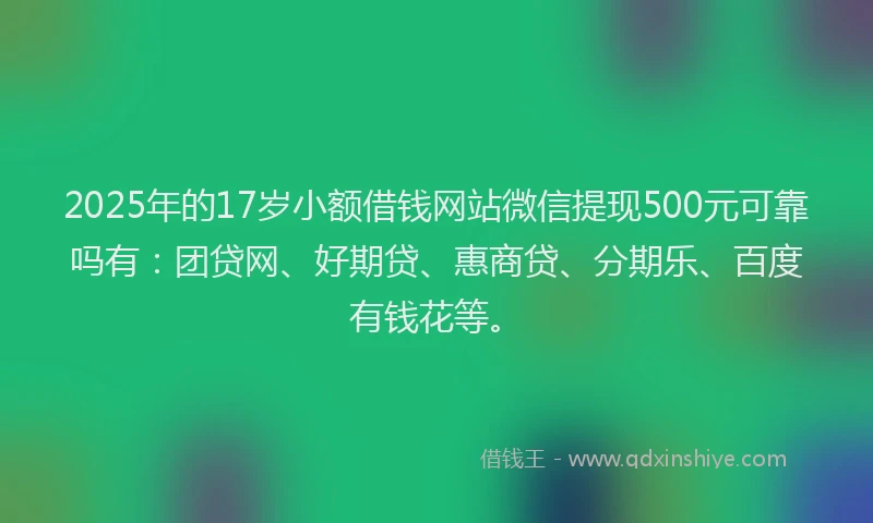 2025年的17岁小额借钱网站微信提现500元可靠吗有：团贷网、好期贷、惠商贷、分期乐、百度有钱花等。