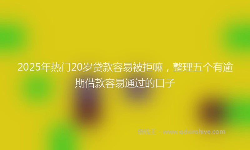 2025年热门20岁贷款容易被拒嘛，整理五个有逾期借款容易通过的口子