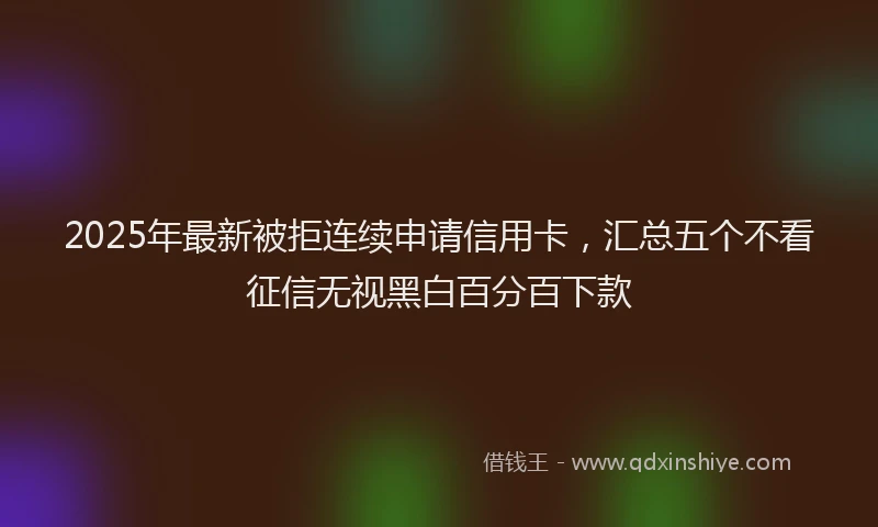 2025年最新被拒连续申请信用卡，汇总五个不看征信无视黑白百分百下款