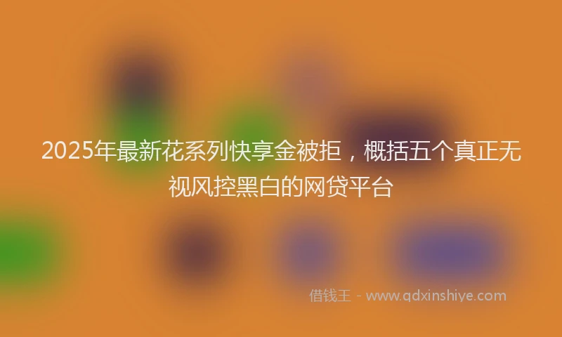 2025年最新花系列快享金被拒，概括五个真正无视风控黑白的网贷平台