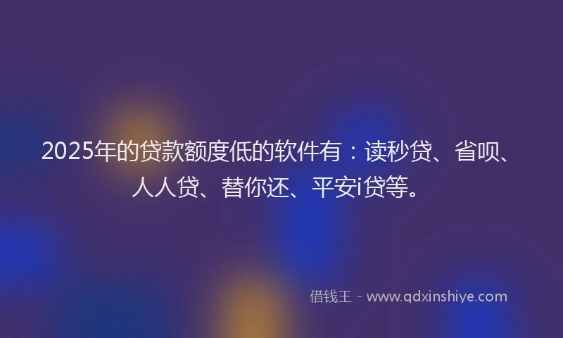 2025年的贷款额度低的软件有：读秒贷、省呗、人人贷、替你还、平安i贷等。