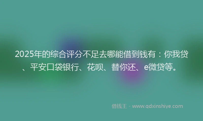 2025年的综合评分不足去哪能借到钱有：你我贷、平安口袋银行、花呗、替你还、e微贷等。