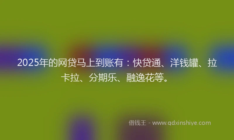 2025年的网贷马上到账有：快贷通、洋钱罐、拉卡拉、分期乐、融逸花等。