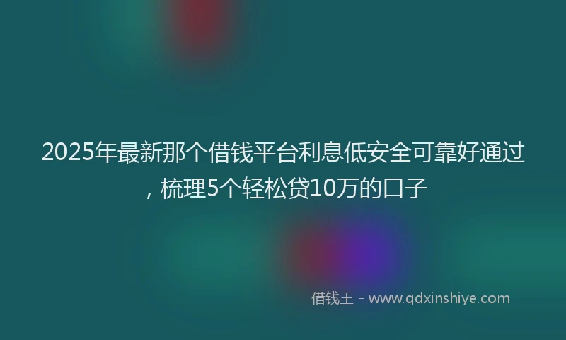 2025年最新那个借钱平台利息低安全可靠好通过，梳理5个轻松贷10万的口子