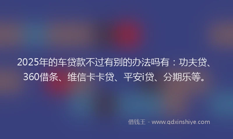 2025年的车贷款不过有别的办法吗有：功夫贷、360借条、维信卡卡贷、平安i贷、分期乐等。