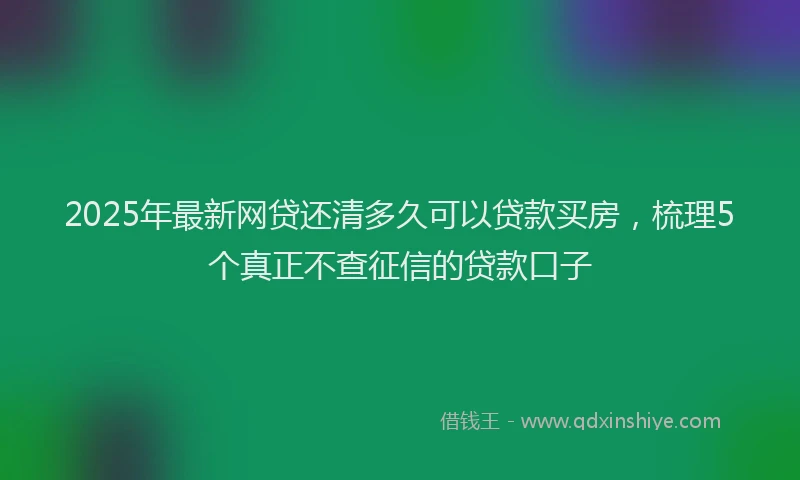 2025年最新网贷还清多久可以贷款买房，梳理5个真正不查征信的贷款口子
