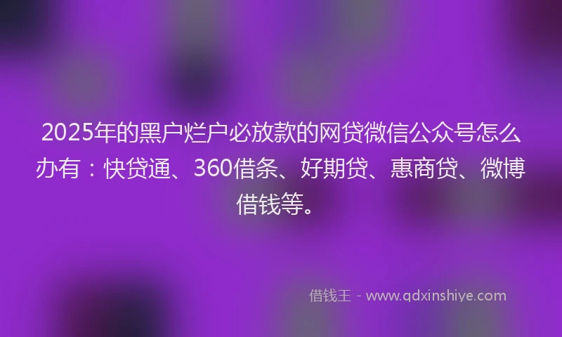 2025年的黑户烂户必放款的网贷微信公众号怎么办有：快贷通、360借条、好期贷、惠商贷、微博借钱等。
