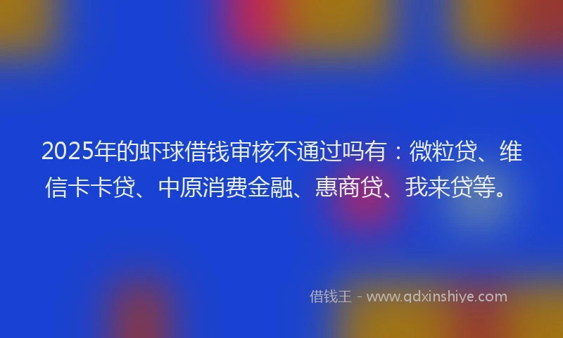 2025年的虾球借钱审核不通过吗有：微粒贷、维信卡卡贷、中原消费金融、惠商贷、我来贷等。