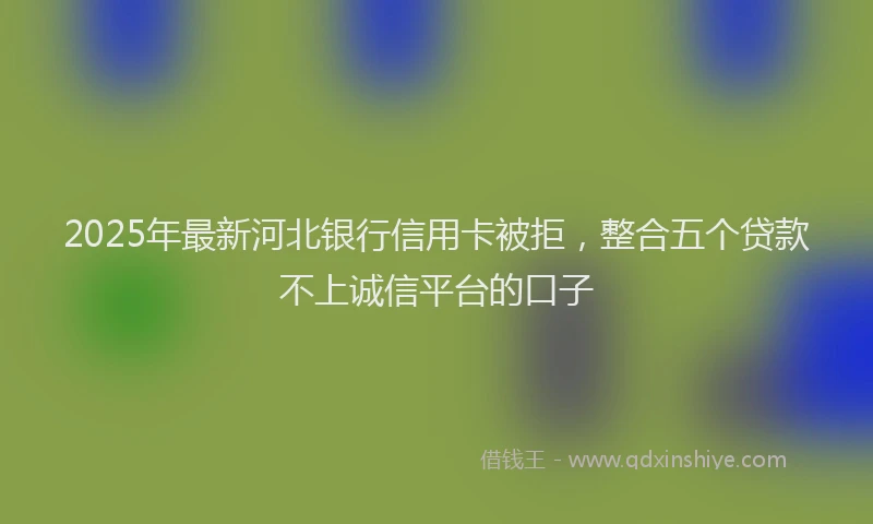 2025年最新河北银行信用卡被拒，整合五个贷款不上诚信平台的口子