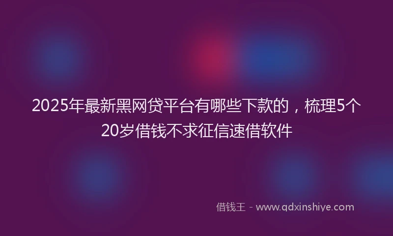 2025年最新黑网贷平台有哪些下款的，梳理5个20岁借钱不求征信速借软件