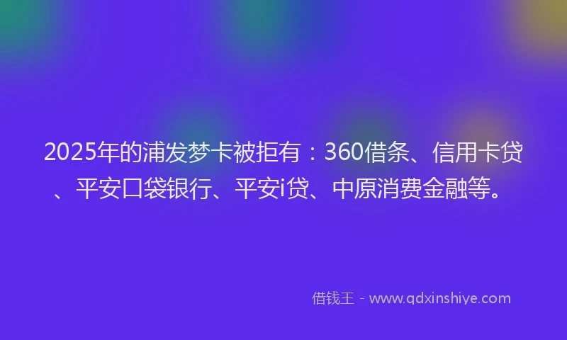 2025年的浦发梦卡被拒有：360借条、信用卡贷、平安口袋银行、平安i贷、中原消费金融等。