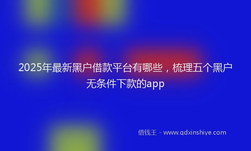 2025年最新黑户借款平台有哪些，梳理五个黑户无条件下款的app