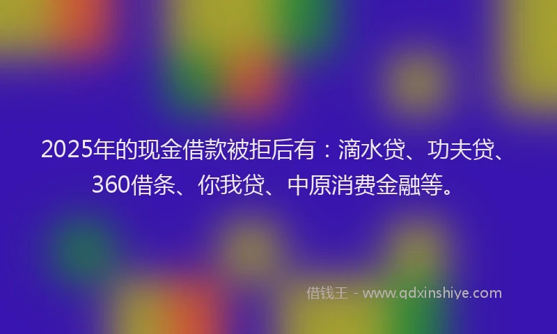 2025年的现金借款被拒后有：滴水贷、功夫贷、360借条、你我贷、中原消费金融等。