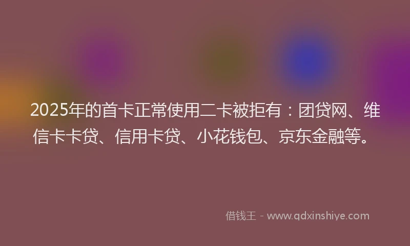 2025年的首卡正常使用二卡被拒有：团贷网、维信卡卡贷、信用卡贷、小花钱包、京东金融等。