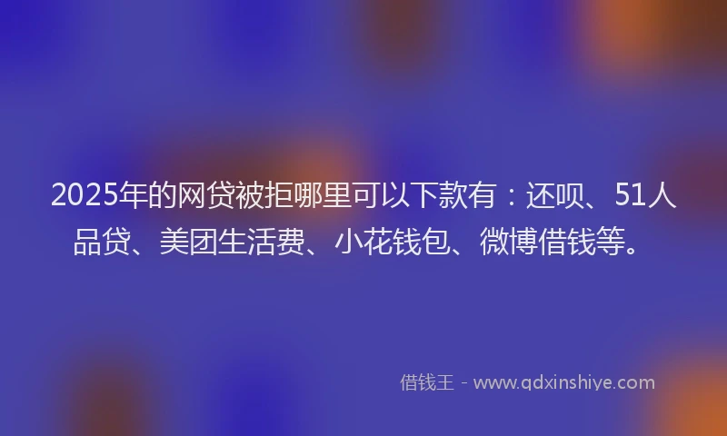 2025年的网贷被拒哪里可以下款有：还呗、51人品贷、美团生活费、小花钱包、微博借钱等。