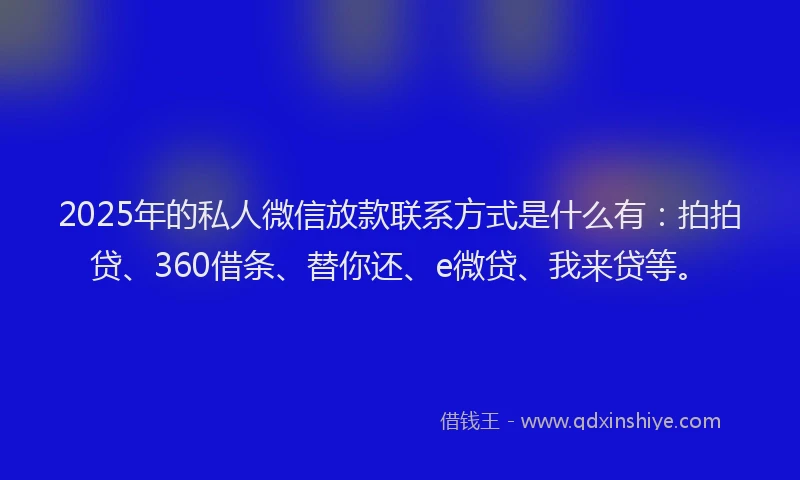 2025年的私人微信放款联系方式是什么有：拍拍贷、360借条、替你还、e微贷、我来贷等。