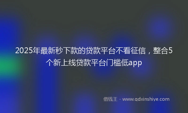 2025年最新秒下款的贷款平台不看征信，整合5个新上线贷款平台门槛低app