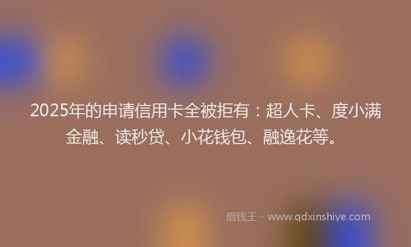 2025年的申请信用卡全被拒有：超人卡、度小满金融、读秒贷、小花钱包、融逸花等。