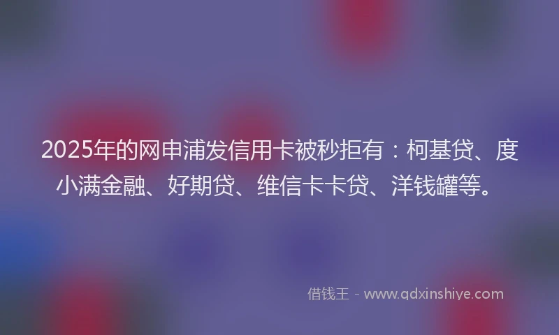 2025年的网申浦发信用卡被秒拒有：柯基贷、度小满金融、好期贷、维信卡卡贷、洋钱罐等。