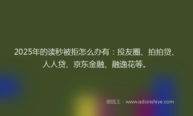 2025年的读秒被拒怎么办有：投友圈、拍拍贷、人人贷、京东金融、融逸花等。
