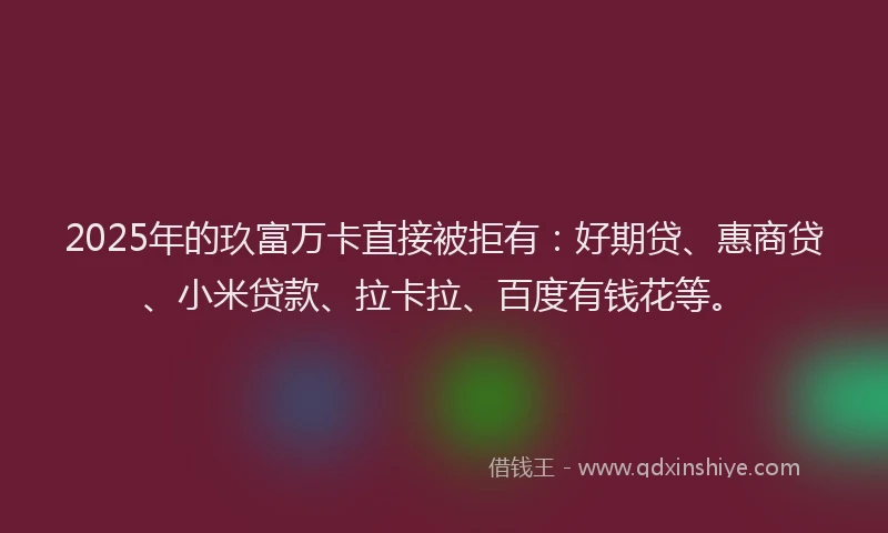 2025年的玖富万卡直接被拒有：好期贷、惠商贷、小米贷款、拉卡拉、百度有钱花等。