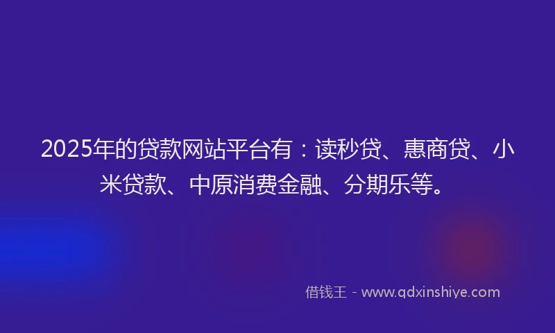 2025年的贷款网站平台有：读秒贷、惠商贷、小米贷款、中原消费金融、分期乐等。