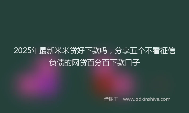 2025年最新米米贷好下款吗，分享五个不看征信负债的网贷百分百下款口子