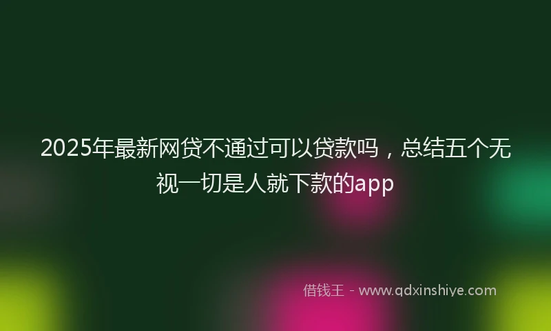 2025年最新网贷不通过可以贷款吗，总结五个无视一切是人就下款的app