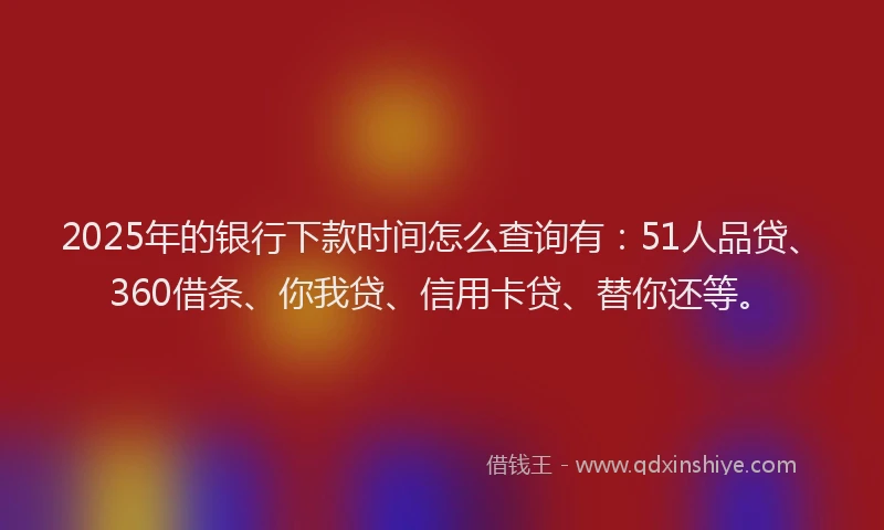 2025年的银行下款时间怎么查询有：51人品贷、360借条、你我贷、信用卡贷、替你还等。