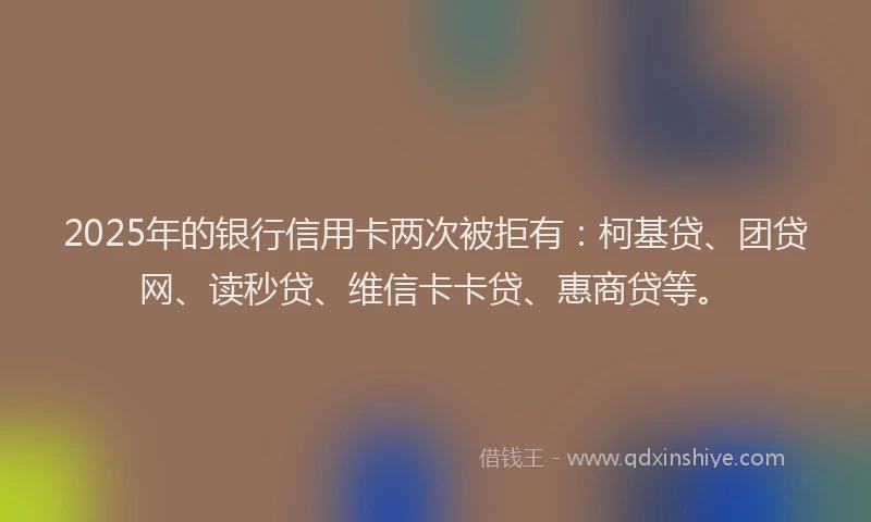 2025年的银行信用卡两次被拒有：柯基贷、团贷网、读秒贷、维信卡卡贷、惠商贷等。