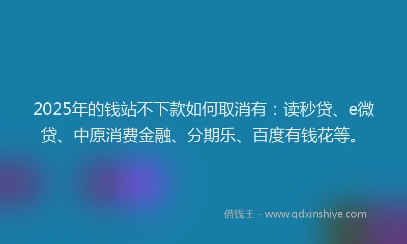 2025年的钱站不下款如何取消有：读秒贷、e微贷、中原消费金融、分期乐、百度有钱花等。