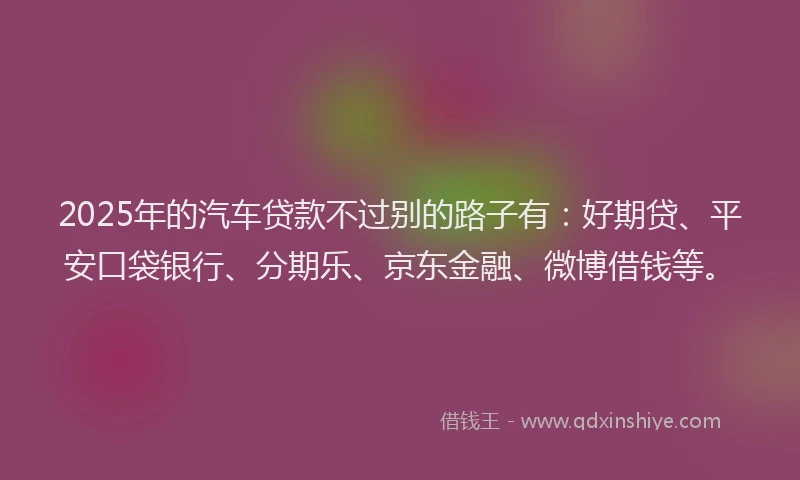 2025年的汽车贷款不过别的路子有：好期贷、平安口袋银行、分期乐、京东金融、微博借钱等。