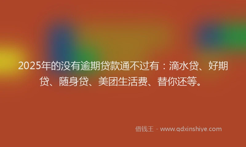 2025年的没有逾期贷款通不过有：滴水贷、好期贷、随身贷、美团生活费、替你还等。