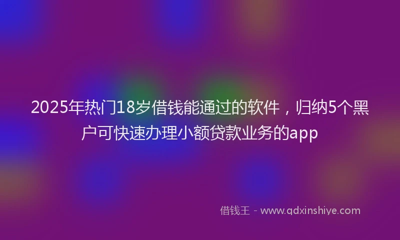 2025年热门18岁借钱能通过的软件，归纳5个黑户可快速办理小额贷款业务的app