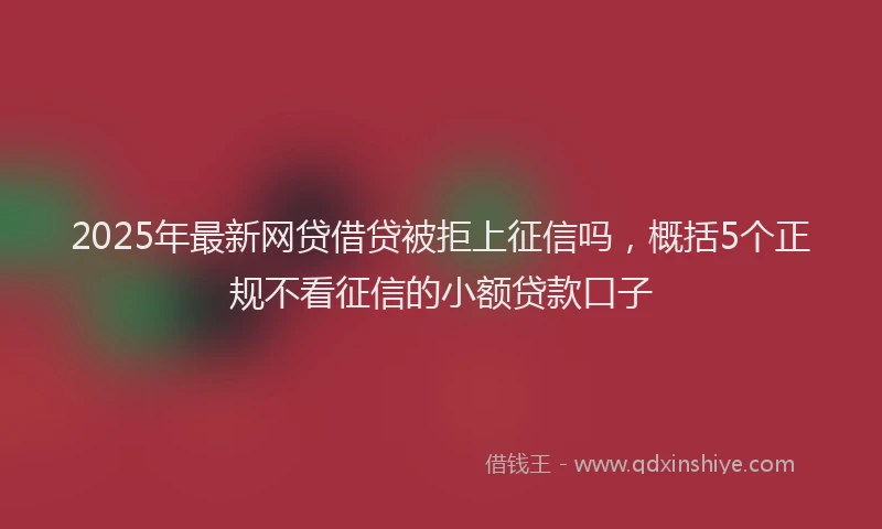 2025年最新网贷借贷被拒上征信吗，概括5个正规不看征信的小额贷款口子