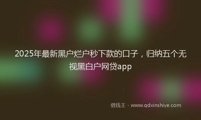 2025年最新黑户烂户秒下款的口子，归纳五个无视黑白户网贷app