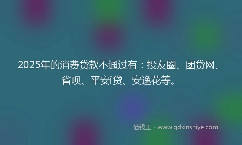 2025年的消费贷款不通过有：投友圈、团贷网、省呗、平安i贷、安逸花等。