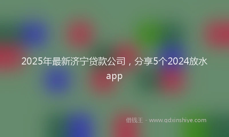 2025年最新济宁贷款公司，分享5个2024放水app