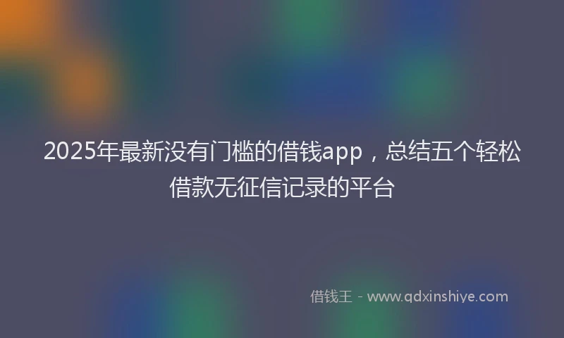 2025年最新没有门槛的借钱app，总结五个轻松借款无征信记录的平台