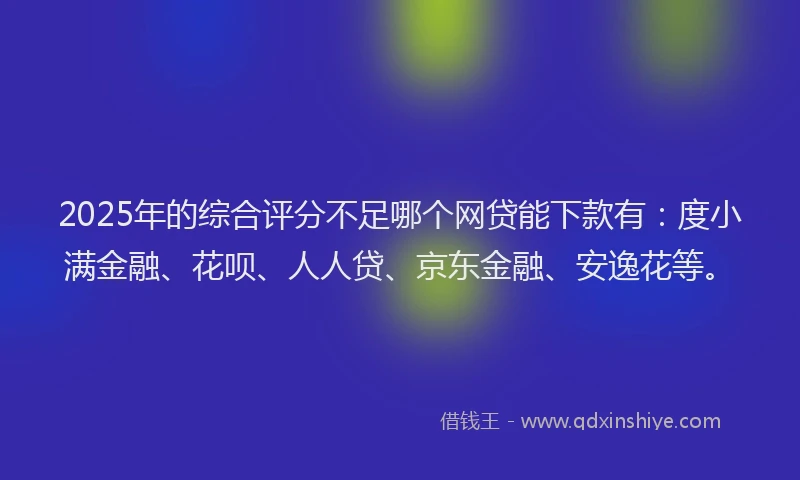 2025年的综合评分不足哪个网贷能下款有：度小满金融、花呗、人人贷、京东金融、安逸花等。