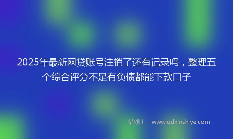 2025年最新网贷账号注销了还有记录吗，整理五个综合评分不足有负债都能下款口子