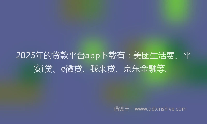2025年的贷款平台app下载有：美团生活费、平安i贷、e微贷、我来贷、京东金融等。
