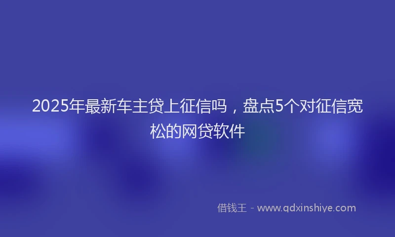 2025年最新车主贷上征信吗，盘点5个对征信宽松的网贷软件