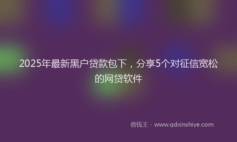 2025年最新黑户贷款包下，分享5个对征信宽松的网贷软件