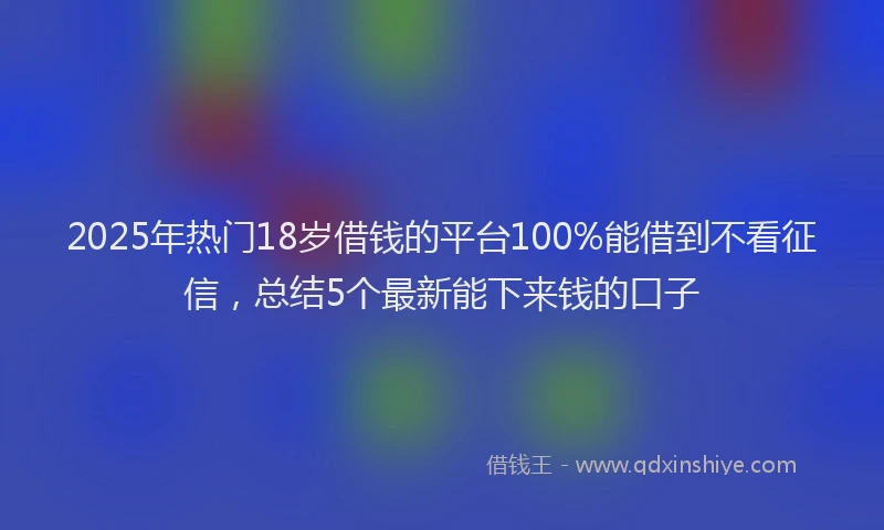 2025年热门18岁借钱的平台100%能借到不看征信，总结5个最新能下来钱的口子