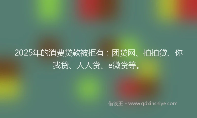 2025年的消费贷款被拒有：团贷网、拍拍贷、你我贷、人人贷、e微贷等。